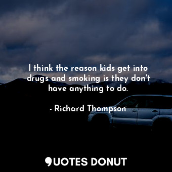 I think the reason kids get into drugs and smoking is they don&#39;t have anything to do.