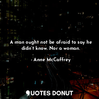 A man ought not be afraid to say he didn’t know. Nor a woman.