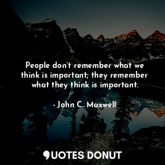 People don’t remember what we think is important; they remember what they think is important.
