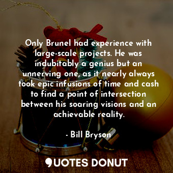 Only Brunel had experience with large-scale projects. He was indubitably a genius but an unnerving one, as it nearly always took epic infusions of time and cash to find a point of intersection between his soaring visions and an achievable reality.
