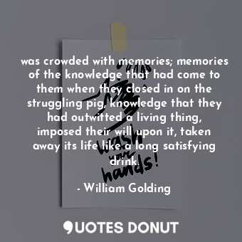 was crowded with memories; memories of the knowledge that had come to them when they closed in on the struggling pig, knowledge that they had outwitted a living thing, imposed their will upon it, taken away its life like a long satisfying drink.