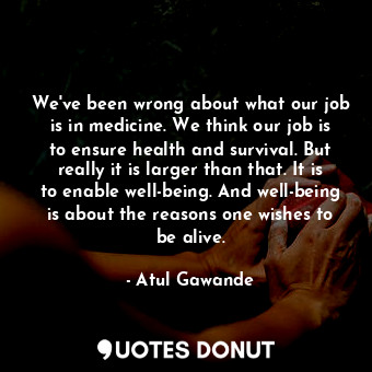 We've been wrong about what our job is in medicine. We think our job is to ensure health and survival. But really it is larger than that. It is to enable well-being. And well-being is about the reasons one wishes to be alive.