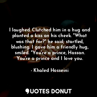 I laughed. Clutched him in a hug and planted a kiss on his cheek. "What was that for?" he said; startled, blushing. I gave him a friendly hug, smiled. "You're a prince, Hassan. You're a prince and I love you.