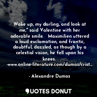 Wake up, my darling, and look at me," said Valentine with her adorable smile.   Maximilien uttered a loud exclamation, and frantic, doubtful, dazzled, as though by a celestial vision, he fell upon his knees.  -www.online-literature.com/dumas/crist...