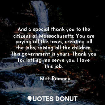 And a special thank you to the citizens of Massachusetts: You are paying all the taxes, creating all the jobs, raising all the children. This government is yours. Thank you for letting me serve you. I love this job.