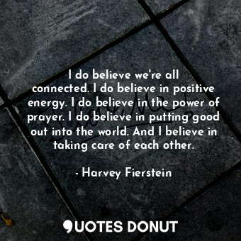 I do believe we&#39;re all connected. I do believe in positive energy. I do believe in the power of prayer. I do believe in putting good out into the world. And I believe in taking care of each other.