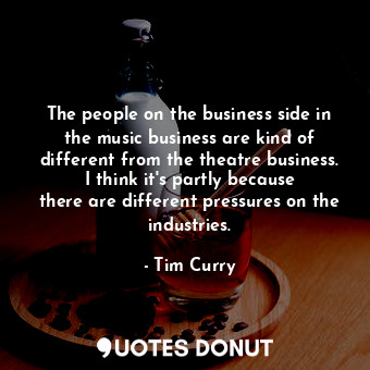 The people on the business side in the music business are kind of different from the theatre business. I think it&#39;s partly because there are different pressures on the industries.