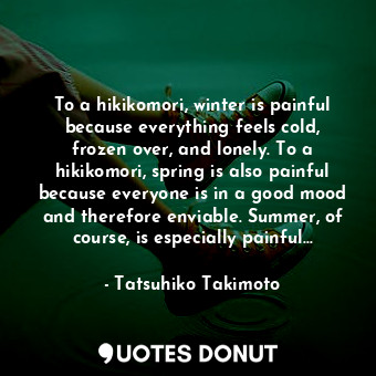 To a hikikomori, winter is painful because everything feels cold, frozen over, and lonely. To a hikikomori, spring is also painful because everyone is in a good mood and therefore enviable. Summer, of course, is especially painful...