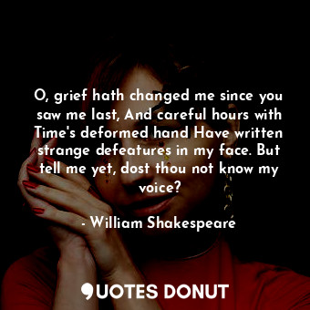 O, grief hath changed me since you saw me last, And careful hours with Time's deformed hand Have written strange defeatures in my face. But tell me yet, dost thou not know my voice?