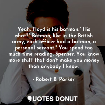 Yeah. Floyd is his batman." His what?" Batman, like in the British army, each officer had a batman, a personal servant." You spend too much time reading, Spenser. You know more stuff that don't make you money than anybody I know.