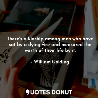 There's a kinship among men who have sat by a dying fire and measured the worth of their life by it.