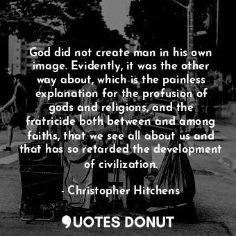 God did not create man in his own image. Evidently, it was the other way about, which is the painless explanation for the profusion of gods and religions, and the fratricide both between and among faiths, that we see all about us and that has so retarded the development of civilization.