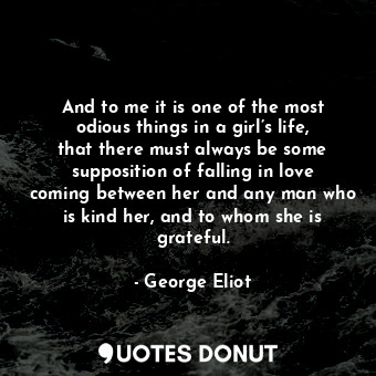 And to me it is one of the most odious things in a girl’s life, that there must always be some supposition of falling in love coming between her and any man who is kind her, and to whom she is grateful.