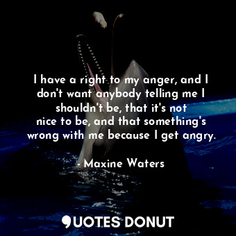 I have a right to my anger, and I don&#39;t want anybody telling me I shouldn&#39;t be, that it&#39;s not nice to be, and that something&#39;s wrong with me because I get angry.