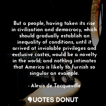 But a people, having taken its rise in civilization and democracy, which should gradually establish an inequality of conditions, until it arrived at inviolable privileges and exclusive castes, would be a novelty in the world; and nothing intimates that America is likely to furnish so singular an example.
