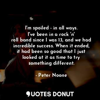 I&#39;m spoiled - in all ways. I&#39;ve been in a rock &#39;n&#39; roll band since I was 13, and we had incredible success. When it ended, it had been so good that I just looked at it as time to try something different.