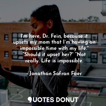 I’m here, Dr. Fein, because it upsets my mom that I’m having an impossible time with my life.” “Should it upset her?” “Not really. Life is impossible.