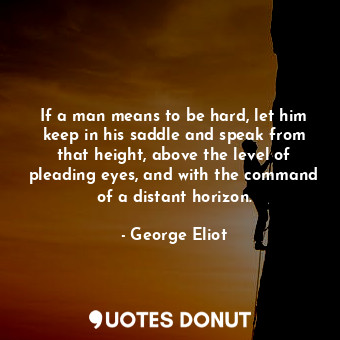 If a man means to be hard, let him keep in his saddle and speak from that height, above the level of pleading eyes, and with the command of a distant horizon.