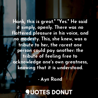 Hank, this is great." "Yes." He said it simply, openly. There was no flattered pleasure in his voice, and no modesty. This, she knew, was a tribute to her, the rarest one person could pay another: the tribute of feeling free to acknowledge one's own greatness, knowing that it is understood.