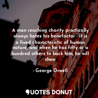 A man reaching charity practically always hates his benefactor - it is a fixed characteristic of human nature; and when he has fifty or a hundred others to back him, he will show