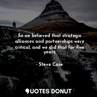 So we believed that strategic alliances and partnerships were critical, and we did that for five years.