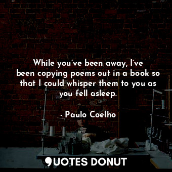 While you’ve been away, I’ve been copying poems out in a book so that I could whisper them to you as you fell asleep.