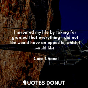 I invented my life by taking for granted that everything I did not like would have an opposite, which I would like.