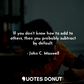  If you don’t know how to add to others, then you probably subtract by default.... - John C. Maxwell - Quotes Donut