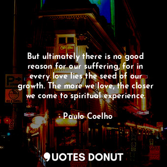 But ultimately there is no good reason for our suffering, for in every love lies the seed of our growth. The more we love, the closer we come to spiritual experience.