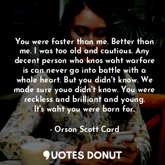 You were faster than me. Better than me. I was too old and cautious. Any decent person who knos waht warfare is can never go into battle with a whole heart. But you didn't know. We made sure youo didn't know. You were reckless and brilliant and young. It's waht you were born for.