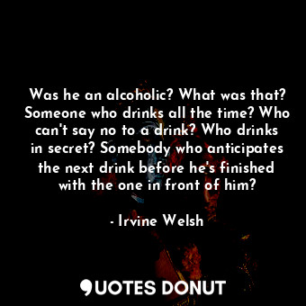 Was he an alcoholic? What was that? Someone who drinks all the time? Who can't say no to a drink? Who drinks in secret? Somebody who anticipates the next drink before he's finished with the one in front of him?