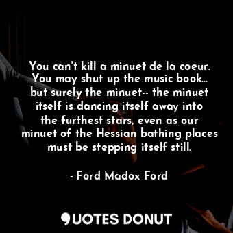 You can't kill a minuet de la coeur. You may shut up the music book... but surely the minuet-- the minuet itself is dancing itself away into the furthest stars, even as our minuet of the Hessian bathing places must be stepping itself still.