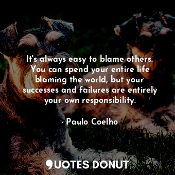 It's always easy to blame others. You can spend your entire life blaming the world, but your successes and failures are entirely your own responsibility.