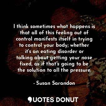 I think sometimes what happens is that all of this feeling out of control manifests itself in trying to control your body; whether it&#39;s an eating disorder or talking about getting your nose fixed, as if that&#39;s going to be the solution to all the pressure.