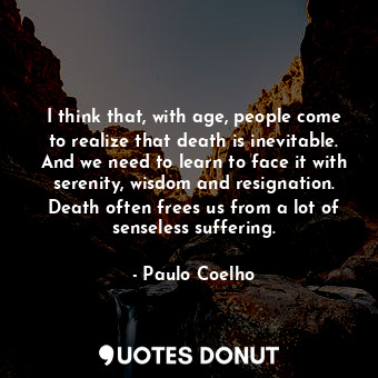 I think that, with age, people come to realize that death is inevitable. And we need to learn to face it with serenity, wisdom and resignation. Death often frees us from a lot of senseless suffering.