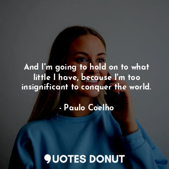 And I'm going to hold on to what little I have, because I'm too insignificant to conquer the world.