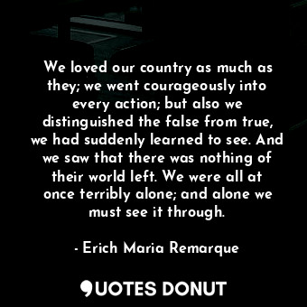 We loved our country as much as they; we went courageously into every action; but also we distinguished the false from true, we had suddenly learned to see. And we saw that there was nothing of their world left. We were all at once terribly alone; and alone we must see it through.