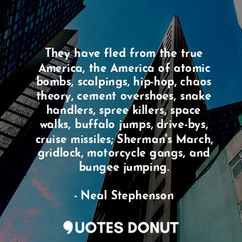 They have fled from the true America, the America of atomic bombs, scalpings, hip-hop, chaos theory, cement overshoes, snake handlers, spree killers, space walks, buffalo jumps, drive-bys, cruise missiles; Sherman's March, gridlock, motorcycle gangs, and bungee jumping.