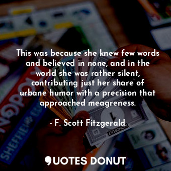 This was because she knew few words and believed in none, and in the world she was rather silent, contributing just her share of urbane humor with a precision that approached meagreness.