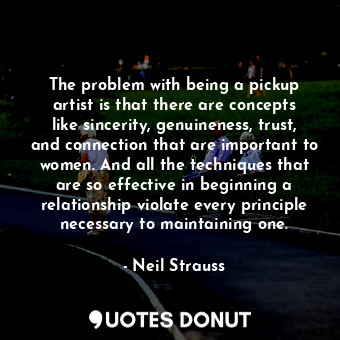 The problem with being a pickup artist is that there are concepts like sincerity, genuineness, trust, and connection that are important to women. And all the techniques that are so effective in beginning a relationship violate every principle necessary to maintaining one.