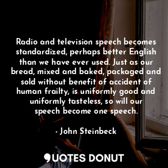 Radio and television speech becomes standardized, perhaps better English than we have ever used. Just as our bread, mixed and baked, packaged and sold without benefit of accident of human frailty, is uniformly good and uniformly tasteless, so will our speech become one speech.