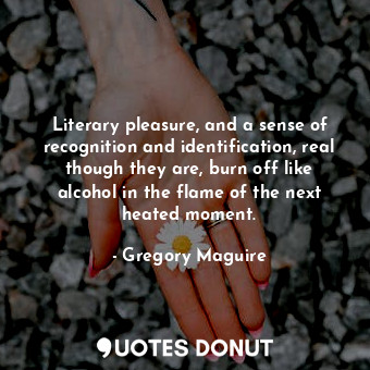 Literary pleasure, and a sense of recognition and identification, real though they are, burn off like alcohol in the flame of the next heated moment.