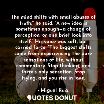 The mind shifts with small abuses of truth,” he said. “A new idea is sometimes enough—a change of perception, or one brief look into itself.” His voice was soft, but carried force. “The biggest shifts come from experiencing the pure sensations of life, without commentary. Stop thinking, and there’s only sensation. Stop trying, and you rise in love.