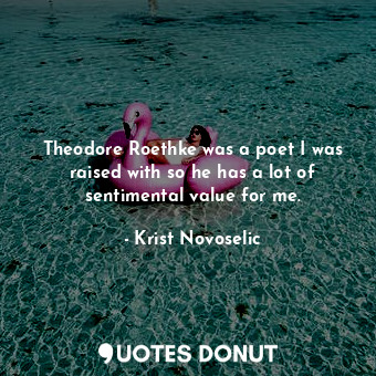 Theodore Roethke was a poet I was raised with so he has a lot of sentimental value for me.