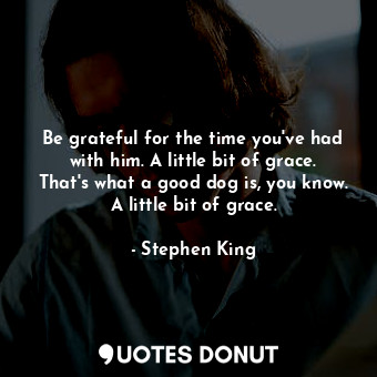 Be grateful for the time you've had with him. A little bit of grace. That's what a good dog is, you know. A little bit of grace.