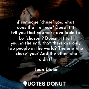 if someone “chose” you, what does that tell you? Doesn’t it tell you that you were available to be “chosen”? Doesn’t it tell you, in the end, that there are only two people in the world? The one who “chose” you? And the other who didn’t?