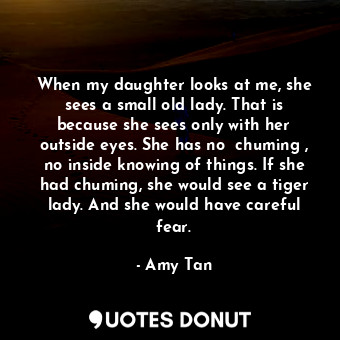 When my daughter looks at me, she sees a small old lady. That is because she sees only with her outside eyes. She has no  chuming , no inside knowing of things. If she had chuming, she would see a tiger lady. And she would have careful fear.