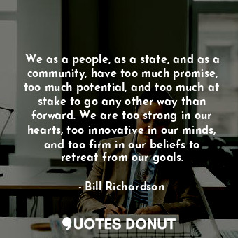 We as a people, as a state, and as a community, have too much promise, too much potential, and too much at stake to go any other way than forward. We are too strong in our hearts, too innovative in our minds, and too firm in our beliefs to retreat from our goals.