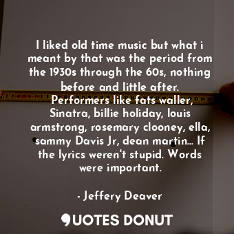 I liked old time music but what i meant by that was the period from the 1930s through the 60s, nothing before and little after.  Performers like fats waller, Sinatra, billie holiday, louis armstrong, rosemary clooney, ella, sammy Davis Jr, dean martin... If the lyrics weren't stupid. Words were important.