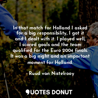 In that match for Holland I asked for a big responsibility, I got it and I dealt with it. I played well, I scored goals and the team qualified for the Euro 2004 finals. It was a big night and an important moment for Holland.